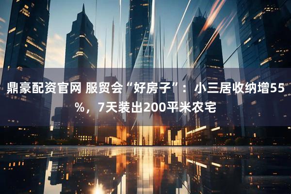 鼎豪配资官网 服贸会“好房子”：小三居收纳增55%，7天装出200平米农宅