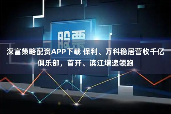 深富策略配资APP下载 保利、万科稳居营收千亿俱乐部，首开、滨江增速领跑