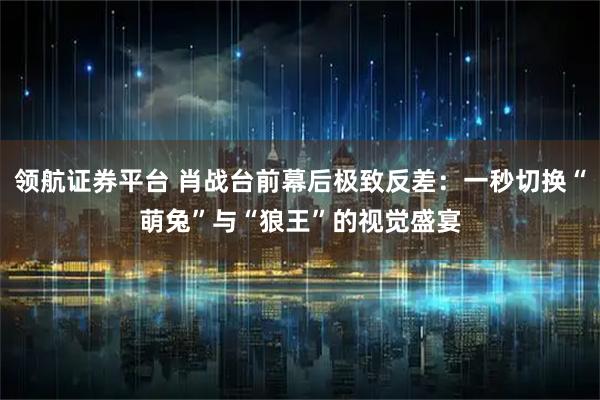 领航证券平台 肖战台前幕后极致反差：一秒切换“萌兔”与“狼王”的视觉盛宴
