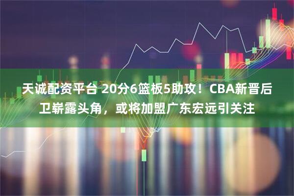 天诚配资平台 20分6篮板5助攻！CBA新晋后卫崭露头角，或将加盟广东宏远引关注