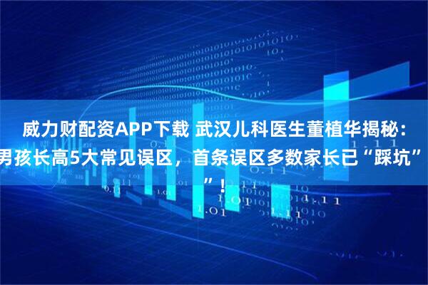 威力财配资APP下载 武汉儿科医生董植华揭秘：男孩长高5大常见误区，首条误区多数家长已“踩坑”！