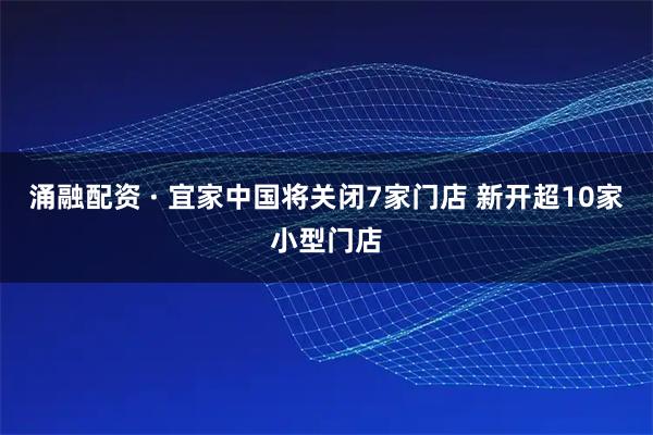 涌融配资 · 宜家中国将关闭7家门店 新开超10家小型门店