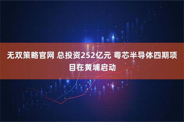 无双策略官网 总投资252亿元 粤芯半导体四期项目在黄埔启动