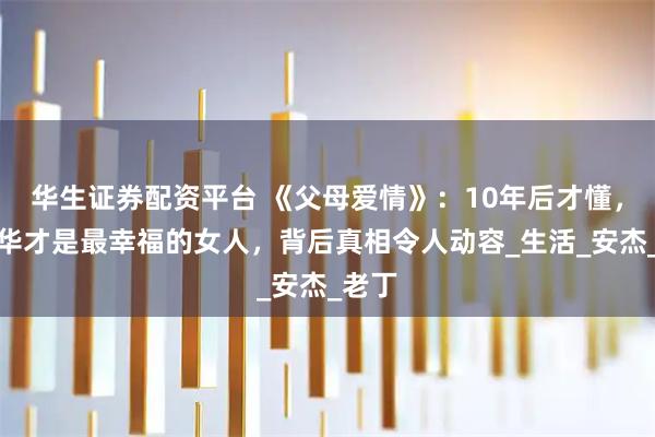 华生证券配资平台 《父母爱情》:10年后才懂,江德华才是最幸福的女人,背后真相令人动容_生活_安杰_老丁