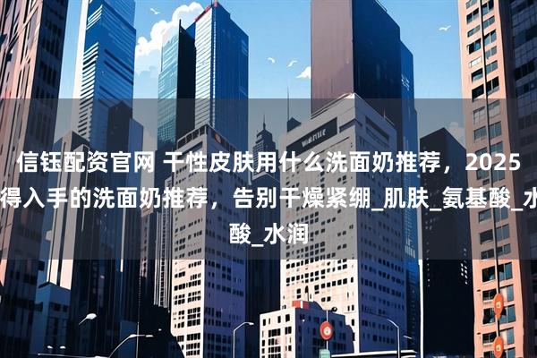 信钰配资官网 干性皮肤用什么洗面奶推荐，2025 值得入手的洗面奶推荐，告别干燥紧绷_肌肤_氨基酸_水润