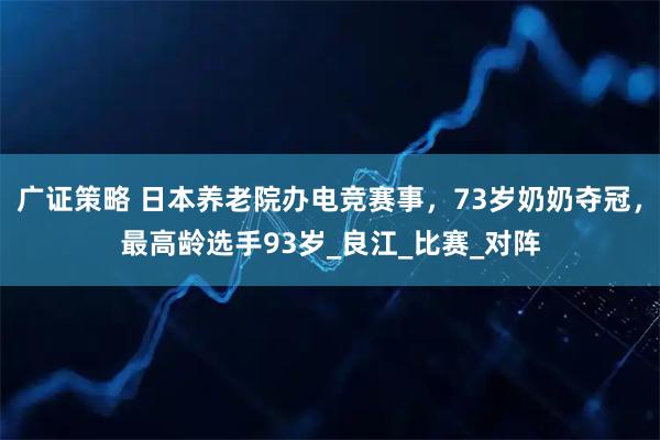 广证策略 日本养老院办电竞赛事，73岁奶奶夺冠，最高龄选手93岁_良江_比赛_对阵