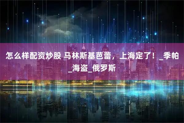 怎么样配资炒股 马林斯基芭蕾，上海定了！_季帕_海盗_俄罗斯