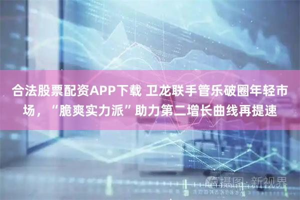 合法股票配资APP下载 卫龙联手管乐破圈年轻市场，“脆爽实力派”助力第二增长曲线再提速