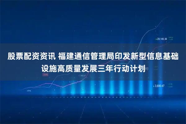 股票配资资讯 福建通信管理局印发新型信息基础设施高质量发展三年行动计划