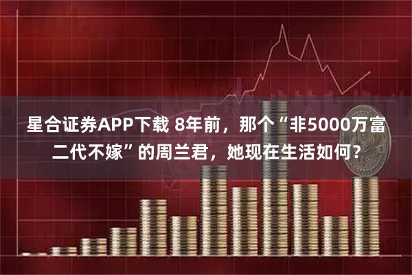 星合证券APP下载 8年前，那个“非5000万富二代不嫁”的周兰君，她现在生活如何？