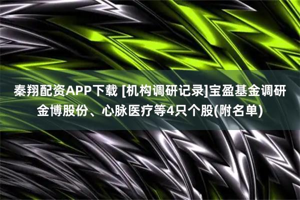秦翔配资APP下载 [机构调研记录]宝盈基金调研金博股份、心脉医疗等4只个股(附名单)