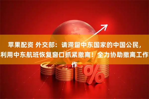 苹果配资 外交部：请滞留中东国家的中国公民，利用中东航班恢复窗口抓紧撤离！全力协助撤离工作