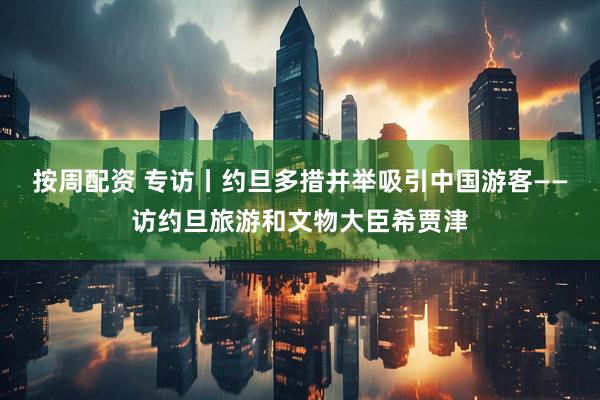 按周配资 专访丨约旦多措并举吸引中国游客——访约旦旅游和文物大臣希贾津